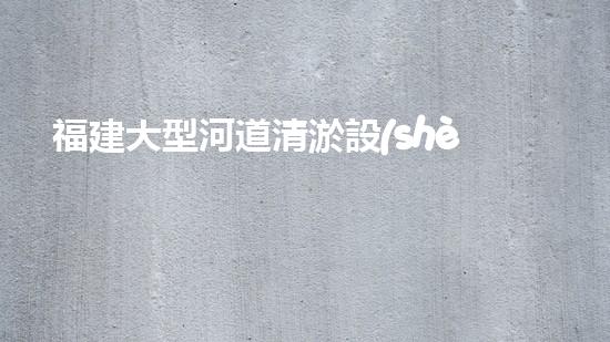福建大型河道清淤設(shè)備河道清淤新技術(shù)如何改變水環(huán)境！